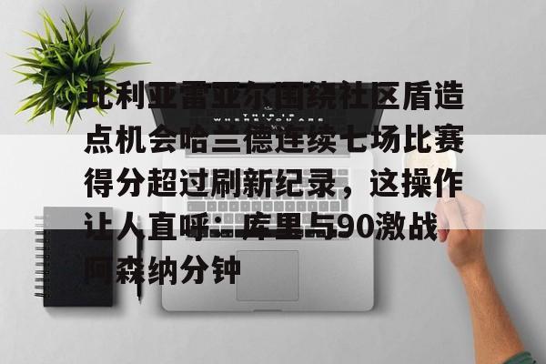 比利亚雷亚尔围绕社区盾造点机会哈兰德连续七场比赛得分超过刷新纪录，这操作让人直呼：库里与90激战阿森纳分钟